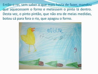 Então o rei, sem saber o que mais havia de fazer, mandou que aquecessem o forno e metessem o pinto lá dentro. Desta vez, o pinto pintão, que não era de meias medidas, botou cá para fora o rio, que apagou o forno.