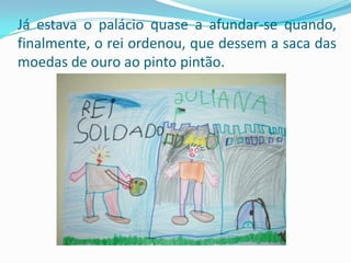Já estava o palácio quase a afundar-se quando, finalmente, o rei ordenou, que dessem a saca das moedas de ouro ao pinto pintão.