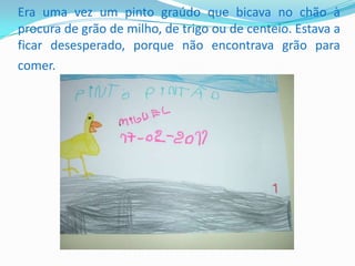            Era uma vez um pinto graúdo que bicava no chão à procura de grão de milho, de trigo ou de centeio. Estava a ficar desesperado, porque não encontrava grão para comer.   