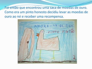 Foi então que encontrou uma saca de moedas de ouro. Como era um pinto honesto decidiu levar as moedas de ouro ao rei e receber uma recompensa.