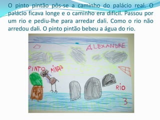 O pinto pintão pôs-se a caminho do palácio real. O palácio ficava longe e o caminho era difícil. Passou por um rio e pediu-lhe para arredar dali. Como o rio não arredou dali. O pinto pintão bebeu a água do rio. 