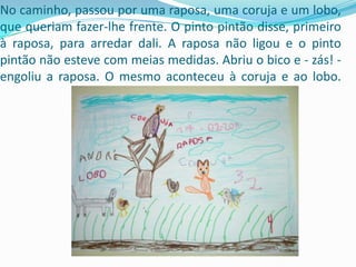 No caminho, passou por uma raposa, uma coruja e um lobo, que queriam fazer-lhe frente. O pinto pintão disse, primeiro à raposa, para arredar dali. A raposa não ligou e o pinto pintão não esteve com meias medidas. Abriu o bico e - zás! -engoliu a raposa. O mesmo aconteceu à coruja e ao lobo.