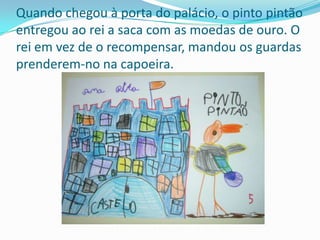 Quando chegou à porta do palácio, o pinto pintão entregou ao rei a saca com as moedas de ouro. O rei em vez de o recompensar, mandou os guardas prenderem-no na capoeira.
