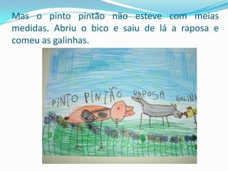 Mas o pinto pintão não esteve com meias medidas. Abriu o bico e saiu de lá a raposa e comeu as galinhas.