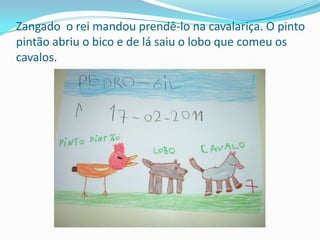Zangado  o rei mandou prendê-lo na cavalariça. O pinto pintão abriu o bico e de lá saiu o lobo que comeu os cavalos.
