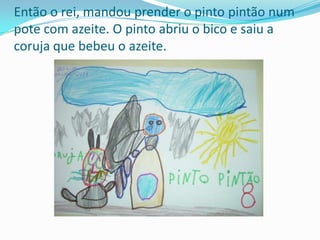 Então o rei, mandou prender o pinto pintão num pote com azeite. O pinto abriu o bico e saiu a coruja que bebeu o azeite.