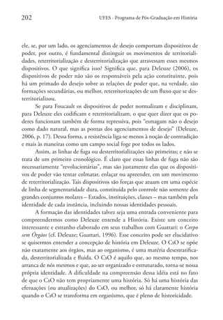 202

UFES - Programa de Pós-Graduação em História

ele, se, por um lado, os agenciamentos de desejo comportam dispositivos de
poder, por outro, é fundamental distinguir os movimentos de territorialidades, reterritorialização e desterritorialização que atravessam esses mesmos
dispositivos. O que significa isso? Significa que, para Deleuze (2006), os
dispositivos de poder não são os responsáveis pela ação constituinte, pois
há um primado do desejo sobre as relações de poder que, na verdade, são
formações secundárias, ou melhor, reterritorizações de um fluxo que se desterritorializou.
Se para Foucault os dispositivos de poder normalizam e disciplinam,
para Deleuze eles codificam e reterritorializam, o que quer dizer que os poderes funcionam também de forma repressiva, pois “esmagam não o desejo
como dado natural, mas as pontas dos agenciamentos de desejo” (Deleuze,
2006, p. 17). Dessa forma, a resistência liga-se menos à noção de contradição
e mais às maneiras como um campo social foge por todos os lados.
Assim, as linhas de fuga ou desterritorializações são primeiras; e não se
trata de um primeiro cronológico. É claro que essas linhas de fuga não são
necessariamente “revolucionárias”, mas são justamente elas que os dispositivos de poder vão tentar colmatar, enlaçar ou apreender, em um movimento
de reterritorialização. Tais dispositivos são forças que atuam em uma espécie
de linha de segmentaridade dura, constituída pelo controle não somente dos
grandes conjuntos molares – Estados, instituições, classes – mas também pela
identidade de cada instância, incluindo nossas identidades pessoais.
A formação das identidades talvez seja uma entrada conveniente para
compreendermos como Deleuze entende a História. Existe um conceito
interessante e estranho elaborado em seus trabalhos com Guattari: o Corpo
sem Órgãos (cf. Deleuze; Guattari, 1996). Esse conceito pode ser elucidativo
se quisermos entender a concepção de história em Deleuze. O CsO se opõe
não exatamente aos órgãos, mas ao organismo, é uma matéria desestratificada, desterritorializada e fluida. O CsO é aquilo que, ao mesmo tempo, nos
arranca de nós mesmos e que, ao ser organizado e estruturado, torna-se nossa
própria identidade. A dificuldade na compreensão dessa idéia está no fato
de que o CsO não tem propriamente uma história. Só há uma história das
efetuações (ou atualizações) do CsO, ou melhor, só há claramente história
quando o CsO se transforma em organismo, que é pleno de historicidade.

 