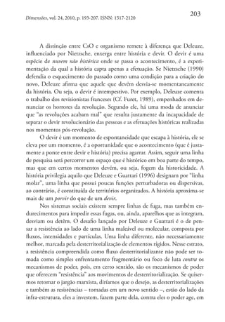 Dimensões, vol. 24, 2010, p. 193-207. ISNN: 1517-2120

203

A distinção entre CsO e organismo remete à diferença que Deleuze,
influenciado por Nietzsche, enxerga entre história e devir. O devir é uma
espécie de nuvem não histórica onde se passa o acontecimento, é a experimentação da qual a história capta apenas a efetuação. Se Nietzsche (1990)
defendia o esquecimento do passado como uma condição para a criação do
novo, Deleuze afirma que aquele que devém desvia-se momentaneamente
da história. Ou seja, o devir é intempestivo. Por exemplo, Deleuze comenta
o trabalho dos revisionistas franceses (Cf. Furet, 1989), empenhados em denunciar os horrores da revolução. Segundo ele, há uma moda de anunciar
que “as revoluções acabam mal” que resulta justamente da incapacidade de
separar o devir revolucionário das pessoas e as efetuações históricas realizadas
nos momentos pós-revolução.
O devir é um momento de espontaneidade que escapa à história, ele se
eleva por um momento, é a oportunidade que o acontecimento (que é justamente a ponte entre devir e história) precisa agarrar. Assim, seguir uma linha
de pesquisa será percorrer um espaço que é histórico em boa parte do tempo,
mas que em certos momentos devém, ou seja, fogem da historicidade. A
história privilegia aquilo que Deleuze e Guattari (1996) designam por “linha
molar”, uma linha que possui poucas funções perturbadoras ou dispersivas,
ao contrário, é constituída de territórios organizados. A história aproxima-se
mais de um porvir do que de um devir.
Nos sistemas sociais existem sempre linhas de fuga, mas também endurecimentos para impedir essas fugas, ou, ainda, aparelhos que as integram,
desviam ou detêm. O desafio lançado por Deleuze e Guattari é o de pensar a resistência ao lado de uma linha maleável ou molecular, composta por
fluxos, intensidades e partículas. Uma linha diferente, não necessariamente
melhor, marcada pela desterritorialização de elementos rígidos. Nesse estrato,
a resistência compreendida como fluxo desterritorializante não pode ser tomada como simples enfrentamento fragmentário ou foco de luta contra os
mecanismos de poder, pois, em certo sentido, são os mecanismos de poder
que oferecem “resistência” aos movimentos de desterritorialização. Se quisermos retomar o jargão marxista, diríamos que o desejo, as desterritorializações
e também as resistências – tomadas em um novo sentido –, estão do lado da
infra-estrutura, eles a investem, fazem parte dela, contra eles o poder age, em

 