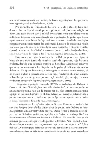 204

UFES - Programa de Pós-Graduação em História

um movimento secundário e reativo, de forma organizadora: há, portanto,
uma organização do poder (Deleuze, 2006).
Por exemplo, na feudalidade há uma série de linhas de fuga que
desarticulam os dispositivos de poder e, por outro lado, forçam a criação do
novo: uma nova relação com o animal, com a terra, com as mulheres e com
o dinheiro impõem uma recodificação da organização do poder, que busca
agora reencontrar as linhas de fuga de forma a tentar controlá-las. A criação
é assim a mais intensa energia das resistências. É no ato de criação que reside
sua força, pois, do contrário, como bem sabia Nietzsche, o niilismo triunfa.
Quando se deixa de dizer “criar”, e passa-se a querer o poder, desejar dominar,
temos uma vitória da reação e das forças no negativo (Deleuze, s/d, p. 24).
Essa nova concepção de resistência em Deleuze pode estar ligada à
busca de uma nova forma de resistir a partir da superação, hoje bastante
evidente, daquilo que Foucault chamou de Sociedade Disciplinar, uma vez
que as novas modulações dos dispositivos de poder globalizados são muito
diferentes. Na época disciplinar, a sabotagem se colocava como ameaça, já
no mundo global, a deserção assume um papel fundamental, nesse sentido,
as batalhas podem ser ganhas por subtração ou defecção, ou seja, por uma
verdadeira deserção dos lugares de poder (Negri; Hardt, 2005).
	 Segundo o próprio Foucault (1996), os trabalhos de Deleuze e
Guattari são uma “introdução a uma vida não fascista”, ou seja, nos ensinam
a não amar o poder, a não cair de amores por ele. Não se trata apenas de uma
rejeição ao fascismo histórico de Hitler e Mussolini, mas de expulsar de nós a
paixão e o encantamento cotidianos com as figuras que representam o poder
e, ainda, exorcizar o desejo de ocupar tais lugares.
	 Contudo, as divergências existem. Se para Foucault as resistências
são uma imagem invertida dos dispositivos de poder, para Deleuze as mesmas guardam uma afirmatividade própria. Dessa forma, a maneira de compreender as dinâmicas sociais e o papel das resistências na mudança histórica
é sensivelmente diferente em Foucault e Deleuze. Na verdade, trata-se de
observar que os autores partem de questões diferentes. Para Foucault é fundamental opor resistências e lançar contra os poderes uma espécie de “réplica
política”. A investigação histórica do passado seria assim uma parte importante dessa réplica, ou seja, uma tentativa de construir um saber verdadeiro

 