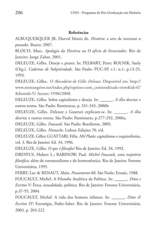 206

UFES - Programa de Pós-Graduação em História

 Referências
ALBUQUERQUER JR, Durval Muniz de. História: a arte de inventar o
passado. Bauru: 2007. 
BLOCH, Marc. Apologia da História ou O ofício de historiador. Rio de
Janeiro: Jorge Zahar, 2001.
DELEUZE, Gilles. Desejo e prazer. In: PELBART, Peter; ROLNIK, Suely
(Org.). Cadernos de Subjetividade. São Paulo: PUC-SP, v.1, n.1, p.13-25,
1993. 
DELEUZE, Gilles.. O Abecedário de Gilles Deleuze. Disponível em: http://
www.oestrangeiro.net/index.php?option=com_content&task=view&id=67
&Itemid=51 Acesso: 19/06/2008. 
DELEUZE, Gilles. Sobre capitalismo e desejo. In: ______. A ilha deserta: e
outros textos. São Paulo: Iluminuras, p. 331-345, 2006b. 
DELEUZE, Gilles. Deleuze e Guattari explicam-se. In: ______. A ilha
deserta: e outros textos. São Paulo: Iluminuras, p.277-292, 2006a.
DELEUZE, Gilles. Foucault. São Paulo: Brasiliense, 2005. 
DELEUZE, Gilles. Nietzsche. Lisboa: Edições 70, s/d. 
DELEUZE, Gilles; GUATTARI, Félix. Mil Platôs: capitalismo e esquizofrenia,
vol. 3. Rio de Janeiro: Ed. 34, 1996. 
DELEUZE, Gilles. O que é filosofia? Rio de Janeiro: Ed. 34, 1992.  
DREYFUS, Hubert L.; RABINOW, Paul. Michel Foucault, uma trajetória
filosófica: além do estruturalismo e da hermenêutica. Rio de Janeiro: Forense
Universitária, 1995.  
FERRY, Luc & RENAUT, Alain. Pensamento 68. São Paulo: Ensaio, 1988. 
FOUCAULT, Michel. A Filosofia Analítica da Política. In: ______. Ditos e
Escritos V: Ética, sexualidade, política. Rio de Janeiro: Forense Universitária,
p.37-55, 2004.
FOUCAULT, Michel. A vida dos homens infames. In: ______. Ditos &
Escritos IV: Estratégia, Poder-Saber. Rio de Janeiro: Forense Universitária,
2003. p. 203-222 

 