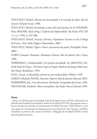 Dimensões, vol. 24, 2010, p. 193-207. ISNN: 1517-2120

207

FOUCAULT, Michel. História da Sexualidade I: A vontade de saber. Rio de
Janeiro: Edições Graal, 1988. 
FOUCAULT, Michel. Introdução a uma vida não-fascista. In: In: PELBART,
Peter; ROLNIK, Suely (Org.). Cadernos de Subjetividade. São Paulo: PUC-SP,
v.1, n.1, 1993. p. 197-200.
FOUCAULT, Michel. Security, Territory, Population: lectures at the College
de France. New York: Palgrave Macmillian, 2007. 
FOUCAULT, Michel. Vigiar e Punir: nascimento da prisão. Petrópolis: Vozes,
2004. 
FURET, François. Pensando a Revolução Francesa. Rio de Janeiro: Paz e Terra,
1989. 
HABERMAS, J. Modernidade: Um projeto inacabado. In: ARANTES, Otília B; Paulo E (Org.). Um Ponto Cego no Projeto Moderno de Jürgen Habermas.
São Paulo: Brasiliense, 1992. 
HALL, Stuart. A identidade cultural na pós-modernidade. DP&A, 1999. 
HARDT, Michael; NEGRI, Antonio. Império. Rio de Janeiro: Record, 2005. 
HOBSBAWM, Eric. A era dos extremos. São Paulo, Companhia das Letras, 1995. 
NIETZSCHE, Friedrich. Obras Incompletas. São Paulo: Nova Cultural, 1999.

Notas
1

Mestre em História pela Universidade Federal do Espírito Santo (UFES), doutorando em
Filosofia pela Pontifícia Universidade Católica de São Paulo (PUC-SP). Sua pesquisa versa sobre os conceitos de resistência nos pensamentos de Michel Foucault e Gilles Deleuze e conta
com apoio da Coordenação de Aperfeiçoamento de Pessoal de Nível Superior (CAPES).
Atualmente é professor dos cursos de História e Pedagogia da Faculdade CESAT. E-mail:
davisalvim@hotmail.com.

 