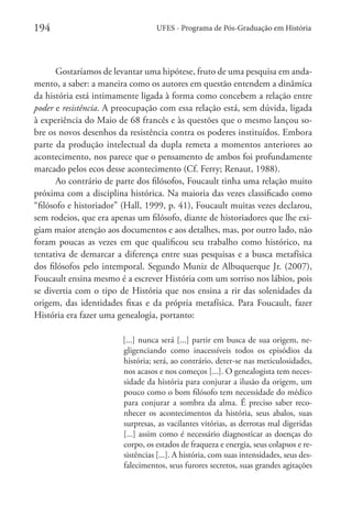 194

UFES - Programa de Pós-Graduação em História

Gostaríamos de levantar uma hipótese, fruto de uma pesquisa em andamento, a saber: a maneira como os autores em questão entendem a dinâmica
da história está intimamente ligada à forma como concebem a relação entre
poder e resistência. A preocupação com essa relação está, sem dúvida, ligada
à experiência do Maio de 68 francês e às questões que o mesmo lançou sobre os novos desenhos da resistência contra os poderes instituídos. Embora
parte da produção intelectual da dupla remeta a momentos anteriores ao
acontecimento, nos parece que o pensamento de ambos foi profundamente
marcado pelos ecos desse acontecimento (Cf. Ferry; Renaut, 1988).
Ao contrário de parte dos filósofos, Foucault tinha uma relação muito
próxima com a disciplina histórica. Na maioria das vezes classificado como
“filósofo e historiador” (Hall, 1999, p. 41), Foucault muitas vezes declarou,
sem rodeios, que era apenas um filósofo, diante de historiadores que lhe exigiam maior atenção aos documentos e aos detalhes, mas, por outro lado, não
foram poucas as vezes em que qualificou seu trabalho como histórico, na
tentativa de demarcar a diferença entre suas pesquisas e a busca metafísica
dos filósofos pelo intemporal. Segundo Muniz de Albuquerque Jr. (2007),
Foucault ensina mesmo é a escrever História com um sorriso nos lábios, pois
se divertia com o tipo de História que nos ensina a rir das solenidades da
origem, das identidades fixas e da própria metafísica. Para Foucault, fazer
História era fazer uma genealogia, portanto:
[...] nunca será [...] partir em busca de sua origem, negligenciando como inacessíveis todos os episódios da
história; será, ao contrário, deter-se nas meticulosidades,
nos acasos e nos começos [...]. O genealogista tem necessidade da história para conjurar a ilusão da origem, um
pouco como o bom filósofo tem necessidade do médico
para conjurar a sombra da alma. É preciso saber reconhecer os acontecimentos da história, seus abalos, suas
surpresas, as vacilantes vitórias, as derrotas mal digeridas
[...] assim como é necessário diagnosticar as doenças do
corpo, os estados de fraqueza e energia, seus colapsos e resistências [...]. A história, com suas intensidades, seus desfalecimentos, seus furores secretos, suas grandes agitações

 