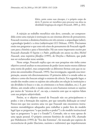 Dimensões, vol. 24, 2010, p. 193-207. ISNN: 1517-2120

195

febris, assim como suas síncopes, é o próprio corpo do
devir. É preciso ser metafísico para procurar sua alma na
idealidade longínqua da origem (Foucault, 2005, p. 264).

A rejeição ao trabalho metafísico não deve, contudo, ser compreendida como uma rejeição à teorização ou aos sistemas abertos de pensamento.
Foucault recortou a dinâmica histórica em três estratos: a arqueologia (saber),
a genealogia (poder) e a ética (subjetivação) (Cf. Deleuze, 1995). Precisamos
então nos perguntar o que esses três eixos do pensamento de Foucault significam para a história e para o historiador. Há um texto importante escrito por
Foucault chamado O Sujeito e o Poder, publicado em anexo na obra Michel
Foucault, uma trajetória filosófica (1995), de Dreyfus e Rabinow, que pode
nos ser esclarecedor nesse sentido.
Nesse artigo, Foucault explica que em suas pesquisas não tinha como
objetivo central analisar os mecanismos de poder (nem muito menos elaborar
uma teoria do poder), mas compreender as diferentes formas com que os sujeitos são constituídos (Foucault, 1995). Sua investigação, segundo essa interpretação, assume três direcionamentos. O primeiro deles é o estudo sobre os
saberes e como eles buscam atingir o estatuto de ciência. Em segundo lugar, o
estudo dos modos como os sujeitos são colocados em relação às instituições e
são divididos (o louco e o são, os criminosos e os bons cidadãos, etc.). E, por
último, um estudo sobre o modo como os seres humanos tornam-se sujeitos
por meios de “técnicas de si”, ou seja, a maneira com que os sujeitos lidam
com sua própria subjetividade.
Porém, se o objetivo central de Foucault não era principalmente o
poder, e sim a formação dos sujeitos, por que tamanha dedicação ao tema?
Parece-nos que isso ocorreu uma vez que Foucault não encontrava instrumentos metodológicos adequados para trabalhar o poder fora do modelo
legal (que se perguntava “o que justifica o poder?”) e do modelo institucional
(que se perguntava “o que é o Estado?”). Contudo, não se trata apenas de
uma opção pessoal. O próprio contexto histórico do século XX, chamado
por Hobsbawm (1995) de “Era dos Extremos”, foi marcado por espécies de
excrescências de poder (fascismo, nazismo e stalinismo) que impulsionaram

 