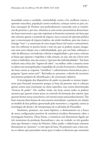 Dimensões, vol. 24, 2010, p. 193-207. ISNN: 1517-2120

197

insanidade contra a sanidade, criminalidade contra a lei, mulheres contra a
opressão masculina, população contra medicina, crianças contra os pais, etc.
Essa concepção de História está profundamente conectada com as resistências do presente e, por isso, relaciona-se com certas características dessas lutas:
são lutas transversais e que não respeitam as fronteiras nacionais; são lutas que
não criticam apenas o acúmulo de riqueza, mas o excesso de opressão política
que a concentração de riqueza implica; são ainda imediatas, pois não visam o
inimigo “mor” e a construção de uma utopia futura (tal como o comunismo),
mas sim enfrentar os pontos locais e reais em que os poderes atuam; inauguram uma nova relação com a individualidade, pois, por um lado, enfatizam o
valor da diferença e reivindicam o direito à singularidade e, por outro, criticam
as forças que separam e impedem a vida comum, ou seja, não são a favor nem
contra o indivíduo, mas são contra o “governo das individualidades”. Tais lutas
realizam uma crítica dos “regimes de saber”, ou melhor, sobre a maneira como
os saberes são monopolizados e impedidos de circular livremente e, finalmente,
são lutas contra as respostas “científicas” e administrativo-burocráticas para a
pergunta “quem somos nós?”. Reivindica-se, portanto, o direito de encontrar
mecanismos próprios de identificação e de construção subjetiva.
A investigação dos dispositivos de poder no passado se tornou importante para Foucault justamente porque as lutas do presente não se colocam
apenas contra uma instituição ou classe específica, mas contra determinadas
“técnicas de poder”. Ou, melhor ainda, são lutas contra todos os poderes
atuantes que querem tomar posse ou controle da formação dos sujeitos (que
querem formar nossa consciência e até mesmo nosso autoconhecimento). Tais
lutas marcam duas formas de uma mesma insatisfação: a primeira em relação
ao modelo de luta política apresentado pelo marxismo e, a segunda, contra as
tecnologias do desejo e de interpretação de si advindas da Psicanálise.
Insistimos, portanto, em nossa hipótese: o deslocamento ou a busca
de novas configurações possíveis de resistência incidem diretamente sobre a
investigação histórica. Dessa forma, a resistência está diretamente ligada aos
três momentos da produção foucaultiana e são, na verdade, os três grandes
eixos que formam a trama da História. Saber, poder e subjetivação remetem
diretamente ao “presente” e a três tipos de lutas. No primeiro caso, a luta contra os saberes que pretendem tomar para si todos os discursos que enunciam

 