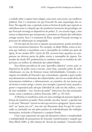 198

UFES - Programa de Pós-Graduação em História

a verdade sobre o sujeito (uma religião, uma etnia, uma teoria, um tendência
política). Esse é o momento em que Foucault faz uma arqueologia dos saberes. No segundo caso, a oposição contra as formas de poder que separam os
indivíduos entre si e daquilo que eles produzem (momento da genealogia, em
que Foucault investiga os dispositivos de poder). E, em terceiro lugar, a luta
contra os dispositivos que interpretam e controlam as relações dos indivíduos
consigo mesmo. Esse é o momento da Ética, quando Foucault investiga os
processos de subjetivação na antiguidade.
Os três tipos de luta não se separam mecanicamente, porém prevalecem
em certos momentos históricos. Por exemplo, na Idade Média, temos as heresias que indicam a insatisfação com o monopólio da verdade por parte da
Igreja. Já nos séculos XIX e início do XX, ocorrem lutas operárias ou camponesas em diversas partes do globo contra o monopólio da riqueza. Em
meados do século XX, predominam os combates contra os modelos de subjetivação, ou melhor, de submissão das subjetividades.
Essa última prevalência de uma “guerrilha subjetiva” ocorre, pois, os
dispositivos de poder nunca tiveram, como hoje, tamanho poder de individualização, ou seja, de formatar nossas individualidades. Contudo, o intrigante no trabalho de Foucault é que a formulação, segundo a qual o poder
atua diretamente na formação das subjetividades, não leva ao estudo direto de
instrumentos midiáticos e informacionais, ao contrário, ele nos mostra que
tal técnica é muito antiga e remete, por exemplo, à pastoral cristã, quando o
pastor é responsável pela salvação individual de cada um dos súditos, e não
de uma totalidade – essa “técnica de poder” sobreviveu fora das instituições
cristãs, como a medicina e polícia (Foucault, 2007, p. 135-162).
A História se transforma assim em uma ontologia do presente ligada às
formas de resistência ao poder. Nesse sentido, nos dias “atuais”, a questão não
é a de uma “liberação” (sexual ou não) que nos leva a perguntar “quem somos
nós?” ou “quem sou eu?”, mas sim nos liberarmos desse Eu que foi constituído ou instituído em nós pelos poderes de individualização das múltiplas
instituições, incluindo a Psiquiatria e o próprio Estado.
Com o que expusemos até aqui não desejamos reduzir a complexidade
e multiplicidade do pensamento de Foucault, transformando-o naquilo que
Marc Bloch (2001, p. 60) chamou de “devoto do imediato”. Foucault tinha

 