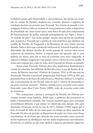 Dimensões, vol. 24, 2010, p. 193-207. ISNN: 1517-2120

199

verdadeira paixão pela historicidade e, provavelmente, daí advém sua recepção no campo da História. Importa-nos, contudo, destacar a urgência da
ontologia das lutas no presente para Foucault. Seu retorno ao passado e à investigação histórica sobre os sistemas de encarceramento e sobre o dispositivo
da sexualidade são, entre outras coisas, uma busca de uma nova compreensão
do funcionamento do poder, realizado principalmente em Vigiar e Punir e
“A vontade de saber”. Isso ocorre porque, mesmo antes do fim do socialismo
real, já parecia a Foucault que a prática de uma resistência que obedecia aos
moldes do Partido, da Vanguarda e da Revolução de uma Classe estavam
datadas. Pode-se dizer que a produção intelectual de Foucault responde a essa
dificuldade das últimas décadas do século passado de teorizar sobre novos
contornos de resistência. Porém, a resposta para tais questões não é, nem
poderia ser, direta, pois não se trata de constituir uma nova vanguarda. A
resposta é oblíqua, tangencial e não assume nunca a forma de uma cartilha. É
ainda uma resposta que, cada vez mais, atira Foucault em direção ao passado.
Assim como Foucault, Deleuze dava uma importância fundamental à
criação de conceitos. Sua definição da filosofia como “a arte de formar, de inventar, de fabricar conceitos” (Deleuze & Guattari, 1992, p.10) não está tão
distante da “História Conceitual” proposta por Paul Veyne (1995, p. 69), que
pretendia livrar-se da busca de motores para a História e dedicar-se à explicação, à conceituação do não factual, uma vez que o “talento do historiador é,
em parte, inventar conceitos”. Deleuze considerava os conceitos como armas,
formando, como disse Claire Parnet (2008), redes de conceitos como redes
de resistência.
Para começarmos a pensar a concepção de História em Deleuze precisamos retomar nossa hipótese. Ainda aqui, o problema das resistências ao
poder é fundamental, contudo, esse conceito receberá agora uma conotação
sensivelmente diferente e que merece ser observada com atenção. Em carta
destinada a Foucault, escrita no ano de 1977, Deleuze (1993) sugere que o
livro A vontade de Saber dá um novo passo em relação às obras anteriores de
Foucault. Na obra em questão, os dispositivos de poder são vistos como forças
constituintes, de tal forma que, além de não serem tomados como essencialmente repressivos ou ideológicos, não são ainda simplesmente normalizantes.
Inventivos, os poderes já não mais aludem a aspectos puramente negativos,

 