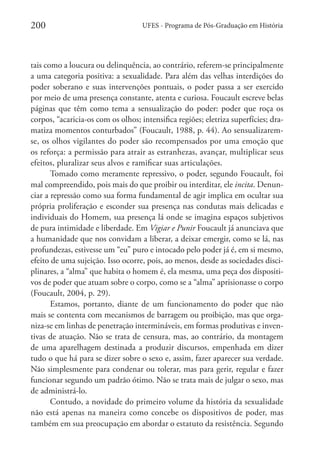 200

UFES - Programa de Pós-Graduação em História

tais como a loucura ou delinquência, ao contrário, referem-se principalmente
a uma categoria positiva: a sexualidade. Para além das velhas interdições do
poder soberano e suas intervenções pontuais, o poder passa a ser exercido
por meio de uma presença constante, atenta e curiosa. Foucault escreve belas
páginas que têm como tema a sensualização do poder: poder que roça os
corpos, “acaricia-os com os olhos; intensifica regiões; eletriza superfícies; dramatiza momentos conturbados” (Foucault, 1988, p. 44). Ao sensualizaremse, os olhos vigilantes do poder são recompensados por uma emoção que
os reforça: a permissão para atrair as estranhezas, avançar, multiplicar seus
efeitos, pluralizar seus alvos e ramificar suas articulações.
Tomado como meramente repressivo, o poder, segundo Foucault, foi
mal compreendido, pois mais do que proibir ou interditar, ele incita. Denunciar a repressão como sua forma fundamental de agir implica em ocultar sua
própria proliferação e esconder sua presença nas condutas mais delicadas e
individuais do Homem, sua presença lá onde se imagina espaços subjetivos
de pura intimidade e liberdade. Em Vigiar e Punir Foucault já anunciava que
a humanidade que nos convidam a liberar, a deixar emergir, como se lá, nas
profundezas, estivesse um “eu” puro e intocado pelo poder já é, em si mesmo,
efeito de uma sujeição. Isso ocorre, pois, ao menos, desde as sociedades disciplinares, a “alma” que habita o homem é, ela mesma, uma peça dos dispositivos de poder que atuam sobre o corpo, como se a “alma” aprisionasse o corpo
(Foucault, 2004, p. 29).
Estamos, portanto, diante de um funcionamento do poder que não
mais se contenta com mecanismos de barragem ou proibição, mas que organiza-se em linhas de penetração intermináveis, em formas produtivas e inventivas de atuação. Não se trata de censura, mas, ao contrário, da montagem
de uma aparelhagem destinada a produzir discursos, empenhada em dizer
tudo o que há para se dizer sobre o sexo e, assim, fazer aparecer sua verdade.
Não simplesmente para condenar ou tolerar, mas para gerir, regular e fazer
funcionar segundo um padrão ótimo. Não se trata mais de julgar o sexo, mas
de administrá-lo.
Contudo, a novidade do primeiro volume da história da sexualidade
não está apenas na maneira como concebe os dispositivos de poder, mas
também em sua preocupação em abordar o estatuto da resistência. Segundo

 