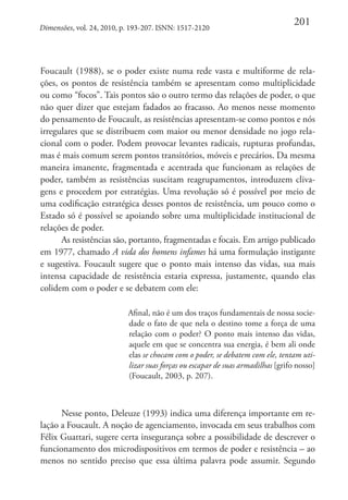 Dimensões, vol. 24, 2010, p. 193-207. ISNN: 1517-2120

201

Foucault (1988), se o poder existe numa rede vasta e multiforme de relações, os pontos de resistência também se apresentam como multiplicidade
ou como “focos”. Tais pontos são o outro termo das relações de poder, o que
não quer dizer que estejam fadados ao fracasso. Ao menos nesse momento
do pensamento de Foucault, as resistências apresentam-se como pontos e nós
irregulares que se distribuem com maior ou menor densidade no jogo relacional com o poder. Podem provocar levantes radicais, rupturas profundas,
mas é mais comum serem pontos transitórios, móveis e precários. Da mesma
maneira imanente, fragmentada e acentrada que funcionam as relações de
poder, também as resistências suscitam reagrupamentos, introduzem clivagens e procedem por estratégias. Uma revolução só é possível por meio de
uma codificação estratégica desses pontos de resistência, um pouco como o
Estado só é possível se apoiando sobre uma multiplicidade institucional de
relações de poder.
As resistências são, portanto, fragmentadas e focais. Em artigo publicado
em 1977, chamado A vida dos homens infames há uma formulação instigante
e sugestiva. Foucault sugere que o ponto mais intenso das vidas, sua mais
intensa capacidade de resistência estaria expressa, justamente, quando elas
colidem com o poder e se debatem com ele:
Afinal, não é um dos traços fundamentais de nossa sociedade o fato de que nela o destino tome a força de uma
relação com o poder? O ponto mais intenso das vidas,
aquele em que se concentra sua energia, é bem ali onde
elas se chocam com o poder, se debatem com ele, tentam utilizar suas forças ou escapar de suas armadilhas [grifo nosso]
(Foucault, 2003, p. 207).

Nesse ponto, Deleuze (1993) indica uma diferença importante em relação a Foucault. A noção de agenciamento, invocada em seus trabalhos com
Félix Guattari, sugere certa insegurança sobre a possibilidade de descrever o
funcionamento dos microdispositivos em termos de poder e resistência – ao
menos no sentido preciso que essa última palavra pode assumir. Segundo

 