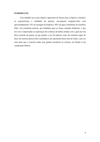 4
INTRODUÇÃO
Este trabalho tem como objetivo apresentar de forma clara e objetiva a história,
as características e utilidades do pykrete, um material composto feito com
aproximadamente 14% de serragem de madeira e 86% de água, homónimo de Geoffrey
Pyke. Um jornalista-cientista, que trabalhou para as forças armadas britânicas, e que
teve em si depositadas as esperanças dos esforços de defesa aliadas com o gelo por um
breve período da guerra, já que propôs o uso do pykrete como um material capaz de
fazer um enorme porta-aviões inafundável, por apresentar baixa taxa de fusão, e por ser
mais duro que o concreto tendo uma grande resistência ao estresse, em função à sua
composição fibrosa.
 