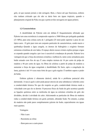 6
gelo, só que usaram jornais e não serragem. Bem, o barco até que funcionou, embora
eles tenham criticado que ele não se daria bem em águas tropicais, quando o
planejamento original de Pyke era que o porta-aviões navegaria em águas polares.
1.2 Características
A durabilidade de Pykrete está em debate. É frequentemente afirmado que
Pykrete tem uma resistência à compressão superior a 3000 libras por polegada quadrada
(21 MPa), para uma coluna curta de 1 polegada (25 mm) pode suportar o peso de um
típico carro . O gelo puro tem um conjunto particular de características, sendo macio e
quebradiço. Quando a água congela, os átomos de hidrogênio e oxigênio formam
estruturas cristalinas de seis lados. O espaço aberto nesses cristais explica porque a água
se expande quando congela e por isso é suscetível a mudanças de pressão. Pykrete leva
vantagem de que a força da estrutura cristalina e melhora-lo, tanto como armaduras para
betão armado com fios de aço. É uma simples mistura de 14 por cento de polpa de
madeira e 86 por cento de água. As fibras de celulose a partir de polpa de madeira a
aumentar a força da água congelada e durabilidade. De facto, após a congelação da
lama, pykrete é até 14 vezes mais forte do que o gelo regular. É também supera o poder
de betão.
Embora pykrete é altamente durável, ainda há o problema potencial dela
derretendo. A taxa à qual o calor pode passar através de uma substância é referido como
a condutividade térmica. No que diz respeito ao gelo, condutividade térmica mede a
velocidade com que ele se derrete. O processo físico de fusão do gelo acontece quando
as ligações químicas entre as moléculas de água na estrutura cristalina do gelo são
divididos, devido à atividade de calor. Adicionando as partículas de fibras de madeira
reduz a condutividade térmica em geral, portanto, abrandar fusão. No entanto, a polpa
de madeira não pode parar completamente pykrete da fusão, especialmente em águas
mais quentes.
Vantagens
- Não é caro
- Resistente ao clima
- Bom para uso a curto prazo
 