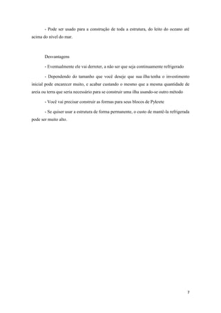 7
- Pode ser usado para a construção de toda a estrutura, do leito do oceano até
acima do nível do mar.
Desvantagens
- Eventualmente ele vai derreter, a não ser que seja continuamente refrigerado
- Dependendo do tamanho que você deseje que sua ilha tenha o investimento
inicial pode encarecer muito, e acabar custando o mesmo que a mesma quantidade de
areia ou terra que seria necessário para se construir uma ilha usando-se outro método
- Você vai precisar construir as formas para seus blocos de Pykrete
- Se quiser usar a estrutura de forma permanente, o custo de mantê-la refrigerada
pode ser muito alto.
 