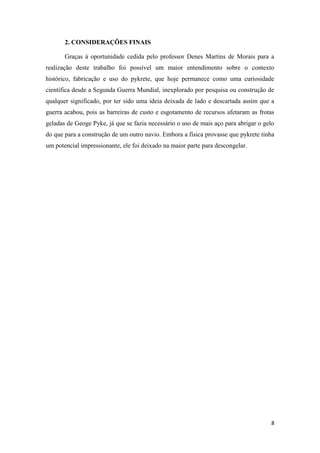 8
2. CONSIDERAÇÕES FINAIS
Graças à oportunidade cedida pelo professor Denes Martins de Morais para a
realização deste trabalho foi possível um maior entendimento sobre o contexto
histórico, fabricação e uso do pykrete, que hoje permanece como uma curiosidade
científica desde a Segunda Guerra Mundial, inexplorado por pesquisa ou construção de
qualquer significado, por ter sido uma ideia deixada de lado e descartada assim que a
guerra acabou, pois as barreiras de custo e esgotamento de recursos afetaram as frotas
geladas de Geoge Pyke, já que se fazia necessário o uso de mais aço para abrigar o gelo
do que para a construção de um outro navio. Embora a física provasse que pykrete tinha
um potencial impressionante, ele foi deixado na maior parte para descongelar.
 