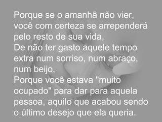 Porque se o amanhã não vier,
você com certeza se arrependerá
pelo resto de sua vida,
De não ter gasto aquele tempo
extra num sorriso, num abraço,
num beijo,
Porque você estava "muito
ocupado" para dar para aquela
pessoa, aquilo que acabou sendo
o último desejo que ela queria.
 