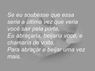 Se eu soubesse que essa
seria a última vez que veria
você sair pela porta,
Eu abraçaria, beijaria você, e
chamaria de volta,
Para abraçar e beijar uma vez
mais.
 
