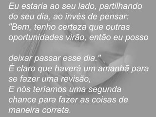 Eu estaria ao seu lado, partilhando
do seu dia, ao invés de pensar:
"Bem, tenho certeza que outras
oportunidades virão, então eu posso
deixar passar esse dia."
É claro que haverá um amanhã para
se fazer uma revisão,
E nós teríamos uma segunda
chance para fazer as coisas de
maneira correta.
 