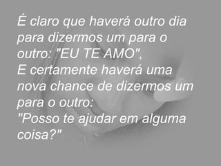 É claro que haverá outro dia
para dizermos um para o
outro: "EU TE AMO",
E certamente haverá uma
nova chance de dizermos um
para o outro:
"Posso te ajudar em alguma
coisa?"
 