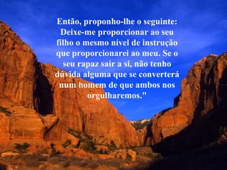 Então, proponho-lhe o seguinte: 
Deixe-me proporcionar ao seu 
filho o mesmo nível de instrução 
que proporcionarei ao meu. Se o 
seu rapaz sair a si, não tenho 
dúvida alguma que se converterá 
num homem de que ambos nos 
orgulharemos." 
 