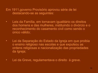Em 1911,governo Provisório aprovou série de lei destacando-se as seguintes: Leis da Família, em tornavam igualitário os direitos dos homens e das mulheres, instituindo o divórcio e o reconhecimento do casamento civil como sendo o único válido; Lei da Separação do Estado da Igreja em que proibia o ensino religioso nas escolas e que expulsou as ordens religiosas e nacionalização das propriedades da Igreja; Lei da Greve, regulamentava o direito  à greve. 