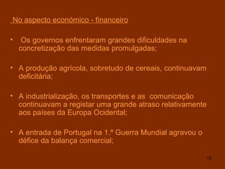 No aspecto económico - financeiro Os governos enfrentaram grandes dificuldades na concretização das medidas promulgadas; A produção agrícola, sobretudo de cereais, continuavam deficitária; A industrialização, os transportes e as  comunicação continuavam a registar uma grande atraso relativamente aos países da Europa Ocidental; A entrada de Portugal na 1.ª Guerra Mundial agravou o défice da balança comercial; 