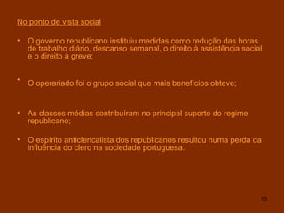 No ponto de vista social O governo republicano instituiu medidas como redução das horas de trabalho diário, descanso semanal, o direito à assistência social e o direito à greve; O operariado foi o grupo social que mais benefícios obteve;   As classes médias contribuíram no principal suporte do regime republicano; O espírito anticlericalista dos republicanos resultou numa perda da influência do clero na sociedade portuguesa . 