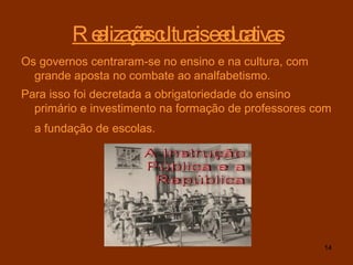Realizações culturais e educativas Os governos centraram-se no ensino e na cultura, com grande aposta no combate ao analfabetismo. Para isso foi decretada a obrigatoriedade do ensino primário e investimento na formação de professores com a fundação de escolas.   