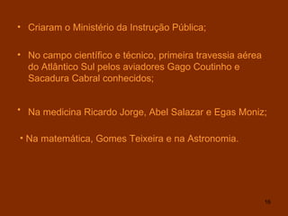 Criaram o Ministério da Instrução Pública; No campo científico e técnico, primeira travessia aérea do Atlântico Sul pelos aviadores Gago Coutinho e Sacadura Cabral conhecidos; Na medicina Ricardo Jorge, Abel Salazar e Egas Moniz;   Na matemática, Gomes Teixeira e na Astronomia. 