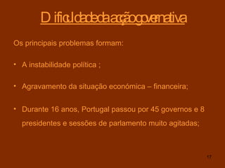 Dificuldade da acção governativa Os principais problemas formam: A instabilidade política ; Agravamento da situação económica – financeira; Durante 16 anos, Portugal passou por 45 governos e 8 presidentes e sessões de parlamento muito agitadas;   