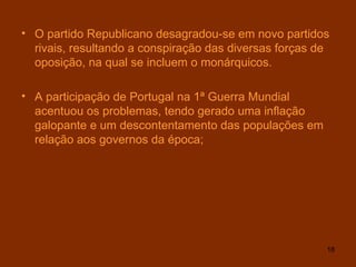 O partido Republicano desagradou-se em novo partidos rivais, resultando a conspiração das diversas forças de oposição, na qual se incluem o monárquicos. A participação de Portugal na 1ª Guerra Mundial acentuou os problemas, tendo gerado uma inflação galopante e um descontentamento das populações em relação aos governos da época; 