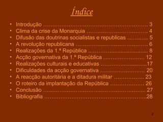 Índice Introdução …………………………………………………. 3 Clima da crise da Monarquia ……………………………. 4 Difusão das doutrinas socialistas e republicas ………... 5 A revolução republicana …………………………………. 6 Realizações da 1.ª República ..…………....................... 8 Acção governativa da 1.ª República ………………….. 12 Realizações culturais e educativas …………................17 Dificuldades da acção governativa ……………………. 20 A reacção autoritária e a ditadura militar …………….. 23 O roteiro da implantação da República ………………. 26 Conclusão ………………………………………………... 27 Bibliografia ………………………………………………...28 