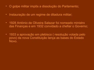 O golpe militar impôs a dissolução do Parlamento; Instauração de um regime de ditadura   militar; 1928 António de Oliveira Salazar foi nomeado ministro das Finanças e em 1932 convidado a chefiar o Governo; 1933 a aprovação em plebisco ( resolução votada pelo povo) da nova Constituição lança as bases do Estado Novo. 