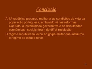 Conclusão A 1.º república procurou melhorar as condições de vida da população portuguesa, atribuindo várias reformas. Contudo, a instabilidade governativa e as dificuldades económicas -sociais foram de difícil resolução. O regime republicano levou ao golpe militar que instaurou o regime de estado novo. 