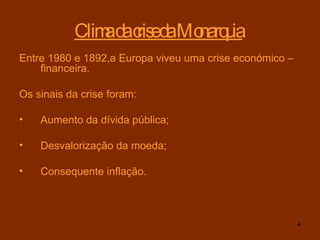 Clima da crise da Monarquia   Entre 1980 e 1892,a Europa viveu uma crise económico – financeira. Os sinais da crise foram:  Aumento da dívida pública; Desvalorização da moeda; Consequente inflação.   