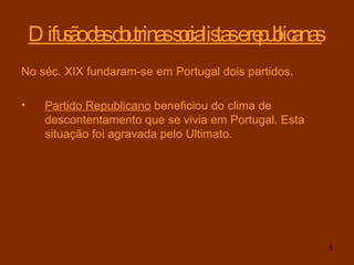 Difusão das doutrinas socialistas e republicanas   No séc. XIX fundaram-se em Portugal dois partidos. Partido Republicano  beneficiou do clima de descontentamento que se vivia em Portugal. Esta situação foi agravada pelo Ultimato. 