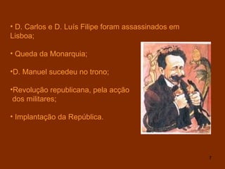 D. Carlos e D. Luís Filipe foram assassinados em Lisboa;  Queda da Monarquia; D. Manuel sucedeu no trono; Revolução republicana, pela acção dos militares; Implantação da República. 