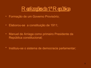 Realizações da 1.ª República Formação de um Governo Provisório; Elaborou-se  a constituição de 1911;  Manuel de Arriaga como primeiro Presidente da República constitucional; Instituiu-se o sistema de democracia parlamentar;   