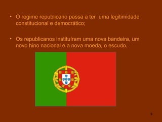 O regime republicano passa a ter  uma legitimidade constitucional e democrático; Os republicanos instituíram uma nova bandeira, um novo hino nacional e a nova moeda, o escudo . 