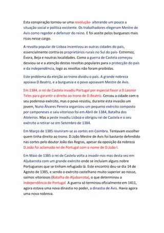Esta conspiração tornou-se uma revolução- alterando um pouco a
situação social e política existente. Os trabalhadores elegeram Mestre de
Avis como regedor e defensor do reino. E foi aceite pelos burgueses mais
ricos nesse cargo.

A revolta popular de Lisboa incentivou as outras cidades do país,
essencialmente contra os proprietários rurais no Sul do país- Estremoz,
Évora, Beja e noutras localidades. Como a guerra de Castela começou
desviou-se e a atenção destas revoltas populares para a protecção do país
e da independência, logo as revoltas não foram proibidas.

Este problema da eleição ao trono dividiu o país. A grande nobreza
apoiava D.Beatriz, e a burguesia e o povo apoiavam Mestre de Avis.

Em 1384, o rei de Castela invadiu Portugal por especial favor a D.Leonor
Teles para garantir o direito ao trono de D.Beatriz. Cercou a cidade com o
seu poderoso exército, mas o povo resistiu, durante esta invasão um
jovem, Nuno Álvares Pereira organizou um pequeno exército composto
por camponeses e saiu vitorioso foi em Abril de 1384, Batalha dos
Atoleiros. Mas a peste invadiu Lisboa e obrigou rei de Castela e o seu
exército a retirar-se em Setembro de 1384.

Em Março de 1385 reuniram-se as cortes em Coimbra. Tentavam escolher
quem tinha direito ao trono. D.João Mestre de Avis foi bastante defendido
nas cortes pelo doutor João das Regras, apesar da oposição da nobreza
D.João foi aclamado rei de Portugal com o nome de D.João I.

Em Maio de 1385 o rei de Castela volta a invadir-nos mas desta vez em
Aljubarrota com um grande exército onde se incluíam alguns nobre
Portugueses que se tinham refugiado lá. Este encontro deu-se dia 14 de
Agosto de 1385, e sendo o exército castelhano muito superior ao nosso,
saímos vitoriosos (Batalha de Aljubarrota), o que determinou a
Independência de Portugal. A guerra só terminou oficialmente em 1411,
agora estava uma nova dinastia no poder, a dinastia de Avis. Havia agora
uma nova nobreza.
 