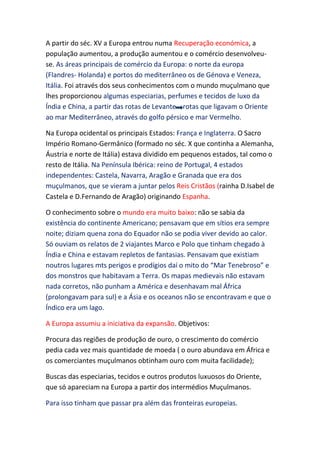 A partir do séc. XV a Europa entrou numa Recuperação económica, a
população aumentou, a produção aumentou e o comércio desenvolveu-
se. As áreas principais de comércio da Europa: o norte da europa
(Flandres- Holanda) e portos do mediterrâneo os de Génova e Veneza,
Itália. Foi através dos seus conhecimentos com o mundo muçulmano que
lhes proporcionou algumas especiarias, perfumes e tecidos de luxo da
Índia e China, a partir das rotas de Levante rotas que ligavam o Oriente
ao mar Mediterrâneo, através do golfo pérsico e mar Vermelho.

Na Europa ocidental os principais Estados: França e Inglaterra. O Sacro
Império Romano-Germânico (formado no séc. X que continha a Alemanha,
Áustria e norte de Itália) estava dividido em pequenos estados, tal como o
resto de Itália. Na Península Ibérica: reino de Portugal, 4 estados
independentes: Castela, Navarra, Aragão e Granada que era dos
muçulmanos, que se vieram a juntar pelos Reis Cristãos (rainha D.Isabel de
Castela e D.Fernando de Aragão) originando Espanha.

O conhecimento sobre o mundo era muito baixo: não se sabia da
existência do continente Americano; pensavam que em sítios era sempre
noite; diziam quena zona do Equador não se podia viver devido ao calor.
Só ouviam os relatos de 2 viajantes Marco e Polo que tinham chegado à
Índia e China e estavam repletos de fantasias. Pensavam que existiam
noutros lugares mts perigos e prodígios daí o mito do “Mar Tenebroso” e
dos monstros que habitavam a Terra. Os mapas medievais não estavam
nada corretos, não punham a América e desenhavam mal África
(prolongavam para sul) e a Ásia e os oceanos não se encontravam e que o
Índico era um lago.

A Europa assumiu a iniciativa da expansão. Objetivos:

Procura das regiões de produção de ouro, o crescimento do comércio
pedia cada vez mais quantidade de moeda ( o ouro abundava em África e
os comerciantes muçulmanos obtinham ouro com muita facilidade);

Buscas das especiarias, tecidos e outros produtos luxuosos do Oriente,
que só apareciam na Europa a partir dos intermédios Muçulmanos.

Para isso tinham que passar pra além das fronteiras europeias.
 