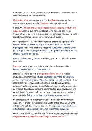 A expansão tinha sido iniciada no séc. XII E XIII mas a crise demográfica e
económica meteram-se no caminho.

Motivações: Clero- expansão da fé cristã; Nobreza- novos domínios e
cargos. Interesses comerciais; Burguesia- interesse comercial.

No séc. XV Portugal possuía as condições necessárias para conduzir esta
expansão uma vez que Portugal localiza-se no extremo da Europa
Ocidental, perto da costa africana e dos arquipélagos atlânticos e pra além
disso tem uma longa costa e portos naturais adequados.

Consequentemente ao comércio de grande distância e à pescatinham
marinheiros muito experientes que eram aptos para construir as
tripulações,e tínhamos paz nesta época.Desfrutavam de um reforço do
poder régio e uma renovação dos quadros dirigentes, da dinastia de Avis
graças a Revolução de 83-85.

Herança judaica e muçulmana: astrolábio; quadrante; balestilha; cartas
portulano.

Navios- a caravela com velas triangulares (latinas) que permitem
bolinar(navegar contra ventos contrários).

Esta expansão deu-se com a conquista de Ceuta em 1415, cidade
muçulmana em Marrocos, situada à entrada do estreito de Gibraltar,
entre o mar mediterrâneo e o Atlântico, num ponto estratégico. Onde se
assaltavam muitos navios estrangeiros até a costa Algarvia sendo
autorizado pelo país (corso). Uma cidade muito comercial e um dos sítios
de chegada das rotas de Caravana (comerciantes que atravessavam um
deserto trazendo as mercadorias em camelos normalmente) traziam o
ouro e cereais. O deserto do Sara zona rica em cereais e o ouro.

Os portugueses criam acabar com o poder militar dos muçulmanos e
expandir a fé cristã. Foi fácil conquistar Ceuta, então passou a ser uma
cidade cristã isolada no mundo dos muçulmanos mas os campos tinham
sido atacados e abandonados e as rotas de comércio desviadas.

Como os resultados económicos não foram os esperados, decidiram fazer
viagens marítimas onde tentavam atingir as zonas de ouro.
 