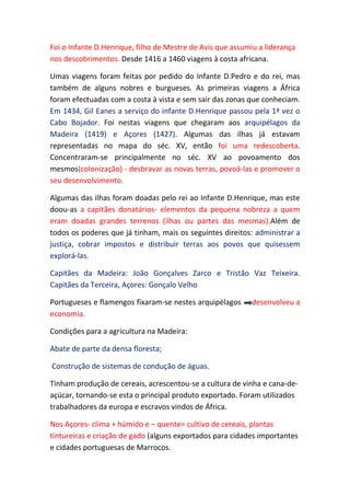 Foi o Infante D.Henrique, filho de Mestre de Avis que assumiu a liderança
nos descobrimentos. Desde 1416 a 1460 viagens à costa africana.

Umas viagens foram feitas por pedido do Infante D.Pedro e do rei, mas
também de alguns nobres e burgueses. As primeiras viagens a África
foram efectuadas com a costa à vista e sem sair das zonas que conheciam.
Em 1434, Gil Eanes a serviço do infante D.Henrique passou pela 1ª vez o
Cabo Bojador. Foi nestas viagens que chegaram aos arquipélagos da
Madeira (1419) e Açores (1427). Algumas das ilhas já estavam
representadas no mapa do séc. XV, então foi uma redescoberta.
Concentraram-se principalmente no séc. XV ao povoamento dos
mesmos(colonização) - desbravar as novas terras, povoá-las e promover o
seu desenvolvimento.

Algumas das ilhas foram doadas pelo rei ao Infante D.Henrique, mas este
doou-as a capitães donatários- elementos da pequena nobreza a quem
eram doadas grandes terrenos (ilhas ou partes das mesmas).Além de
todos os poderes que já tinham, mais os seguintes direitos: administrar a
justiça, cobrar impostos e distribuir terras aos povos que quisessem
explorá-las.

Capitães da Madeira: João Gonçalves Zarco e Tristão Vaz Teixeira.
Capitães da Terceira, Açores: Gonçalo Velho

Portugueses e flamengos fixaram-se nestes arquipélagos      desenvolveu a
economia.

Condições para a agricultura na Madeira:

Abate de parte da densa floresta;

Construção de sistemas de condução de águas.

Tinham produção de cereais, acrescentou-se a cultura de vinha e cana-de-
açúcar, tornando-se esta o principal produto exportado. Foram utilizados
trabalhadores da europa e escravos vindos de África.

Nos Açores- clima + húmido e – quente= cultivo de cereais, plantas
tintureiras e criação de gado (alguns exportados para cidades importantes
e cidades portuguesas de Marrocos.
 